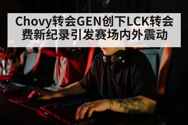 Chovy转会GEN创下LCK转会费新纪录引发赛场内外震动