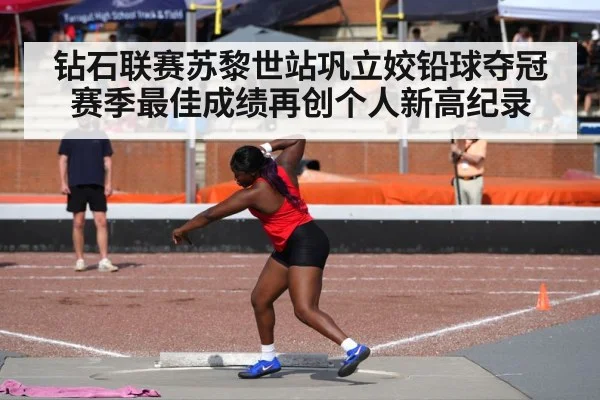 钻石联赛苏黎世站巩立姣铅球夺冠赛季最佳成绩再创个人新高纪录